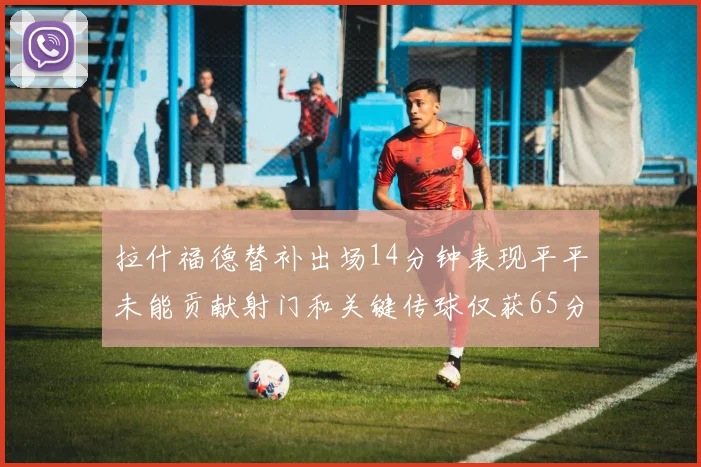 拉什福德替补出场14分钟表现平平未能贡献射门和关键传球仅获65分