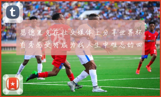 恩德里克在社交媒体上分享世界杯首秀感受将成为我人生中难忘的回忆