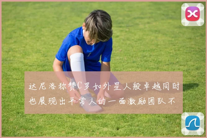 达尼洛称赞C罗如外星人般卓越同时也展现出平常人的一面激励团队不断进步