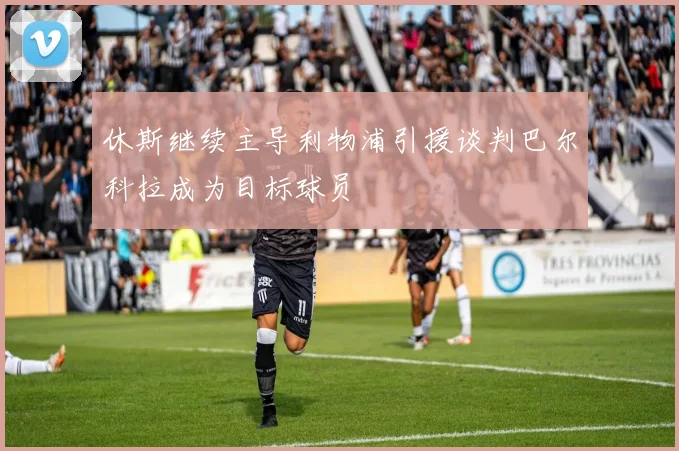 休斯继续主导利物浦引援谈判巴尔科拉成为目标球员