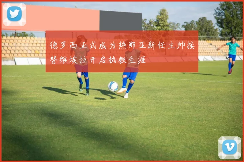 德罗西正式成为热那亚新任主帅接替维埃拉开启执教生涯