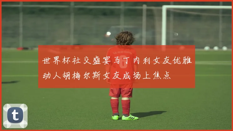 世界杯社交盛宴马丁内利女友优雅动人胡梅尔斯女友成场上焦点