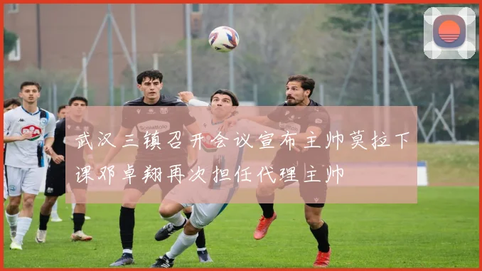 武汉三镇召开会议宣布主帅莫拉下课邓卓翔再次担任代理主帅