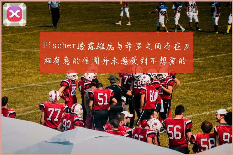 Fischer透露雄鹿与希罗之间存在互相有意的传闻并未感受到不想要的迹象
