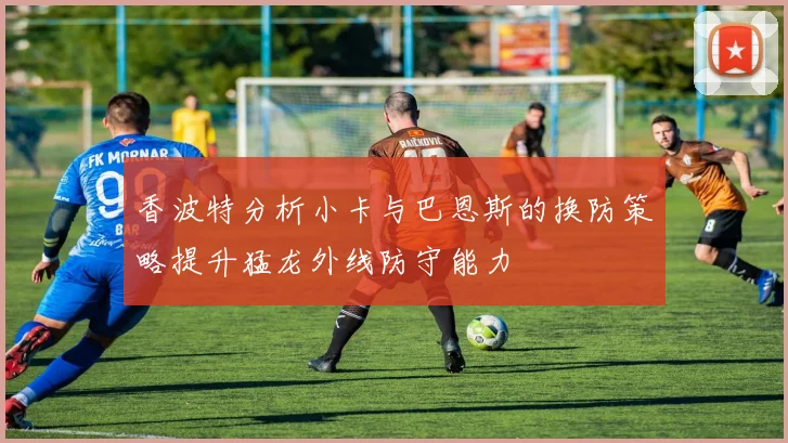 香波特分析小卡与巴恩斯的换防策略提升猛龙外线防守能力
