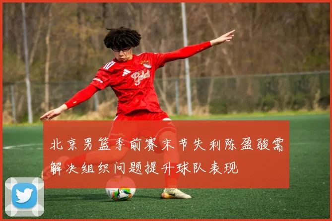 北京男篮季前赛末节失利陈盈骏需解决组织问题提升球队表现