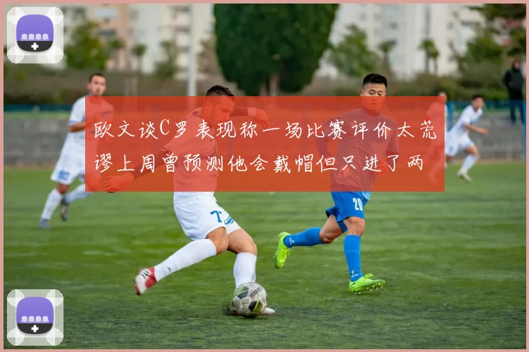 欧文谈C罗表现称一场比赛评价太荒谬上周曾预测他会戴帽但只进了两个球