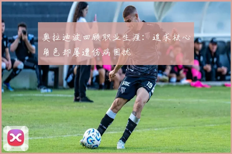 奥拉迪波回顾职业生涯：追求核心角色却屡遭伤病困扰