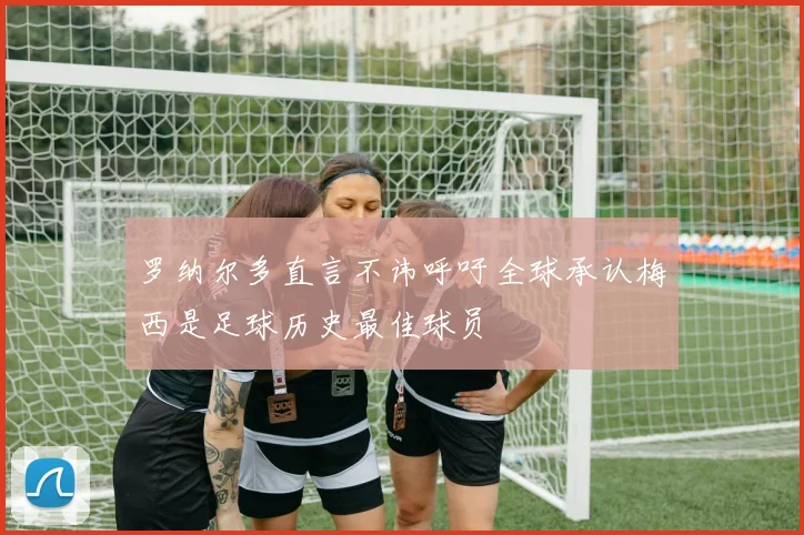 罗纳尔多直言不讳呼吁全球承认梅西是足球历史最佳球员