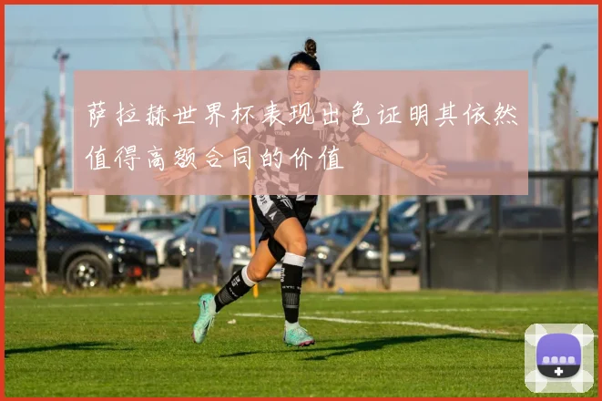 萨拉赫世界杯表现出色证明其依然值得高额合同的价值