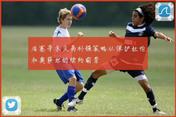 活塞寻求交易补强策略以保护杜伦和奥萨尔的续约前景