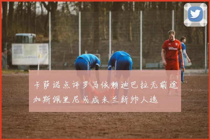 卡萨诺点评罗马依赖迪巴拉无前途加斯佩里尼或成米兰新帅人选