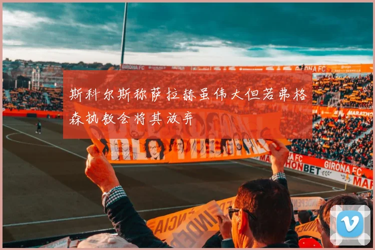 斯科尔斯称萨拉赫虽伟大但若弗格森执教会将其放弃