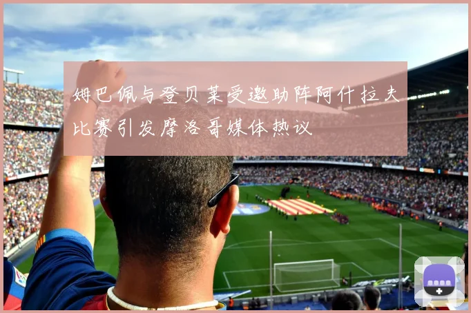 姆巴佩与登贝莱受邀助阵阿什拉夫比赛引发摩洛哥媒体热议