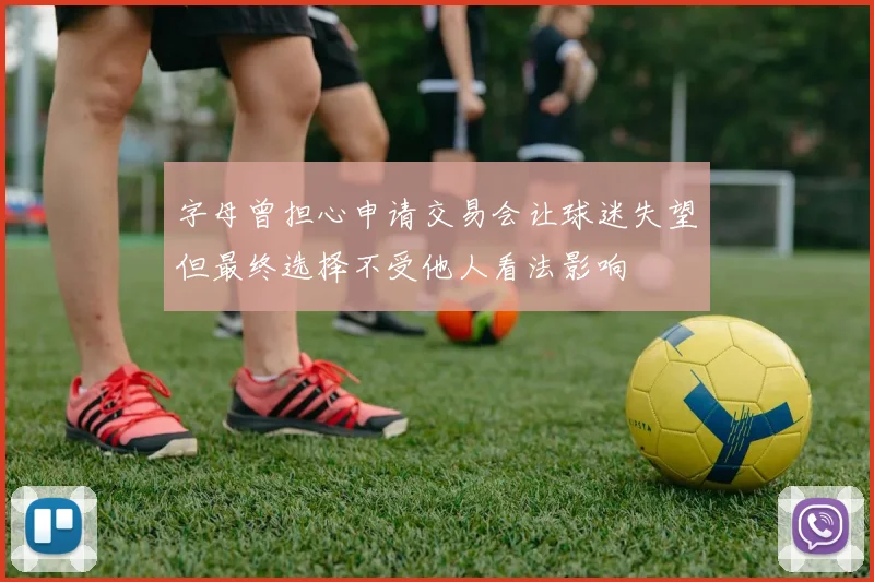 字母曾担心申请交易会让球迷失望但最终选择不受他人看法影响