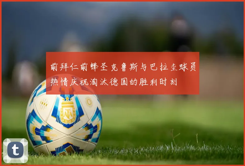 前拜仁前锋圣克鲁斯与巴拉圭球员热情庆祝淘汰德国的胜利时刻