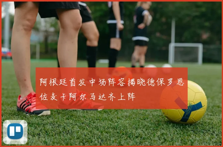 阿根廷首发中场阵容揭晓德保罗恩佐麦卡阿尔马达齐上阵