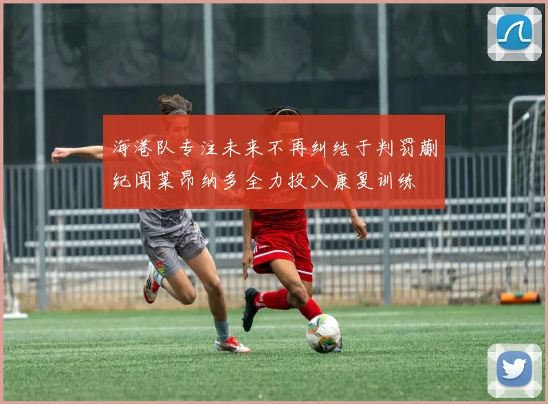 海港队专注未来不再纠结于判罚蒯纪闻莱昂纳多全力投入康复训练