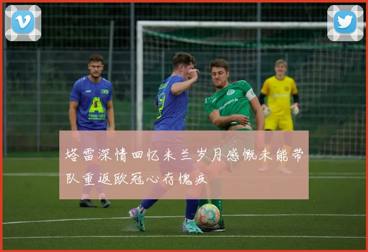 塔雷深情回忆米兰岁月感慨未能带队重返欧冠心存愧疚