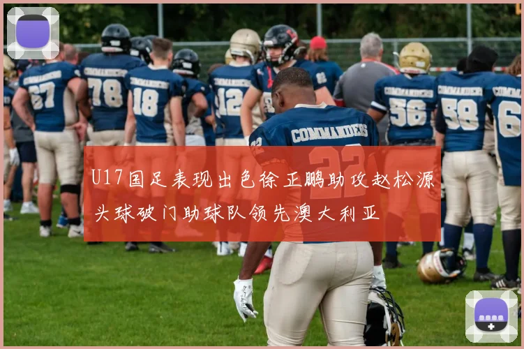 U17国足表现出色徐正鹏助攻赵松源头球破门助球队领先澳大利亚
