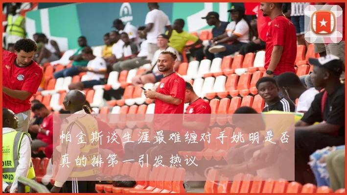 帕金斯谈生涯最难缠对手姚明是否真的排第一引发热议