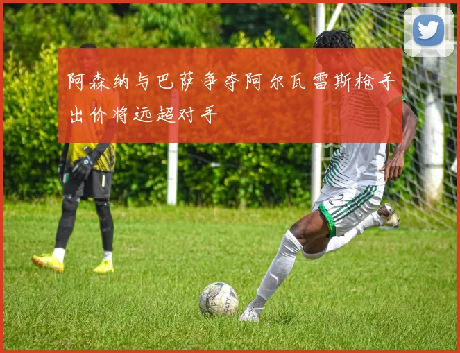 阿森纳与巴萨争夺阿尔瓦雷斯枪手出价将远超对手
