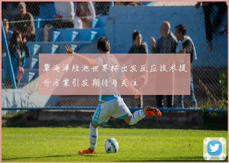 覃海洋短池世界杯出发反应技术提升方案引发期待与关注