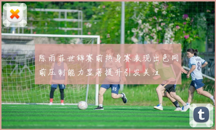 陈雨菲世锦赛前热身赛表现出色网前压制能力显著提升引发关注